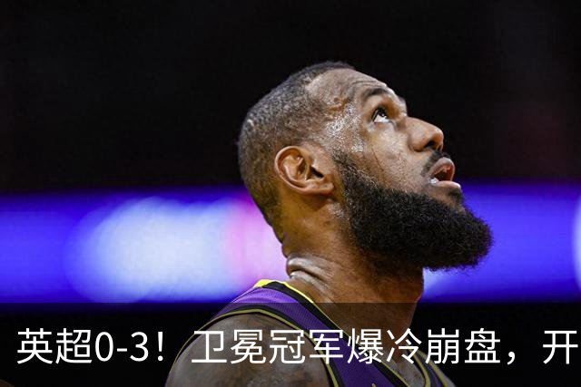 英超0-3！卫冕冠军爆冷崩盘，开局7连胜终结+丢榜首，123年神迹作古